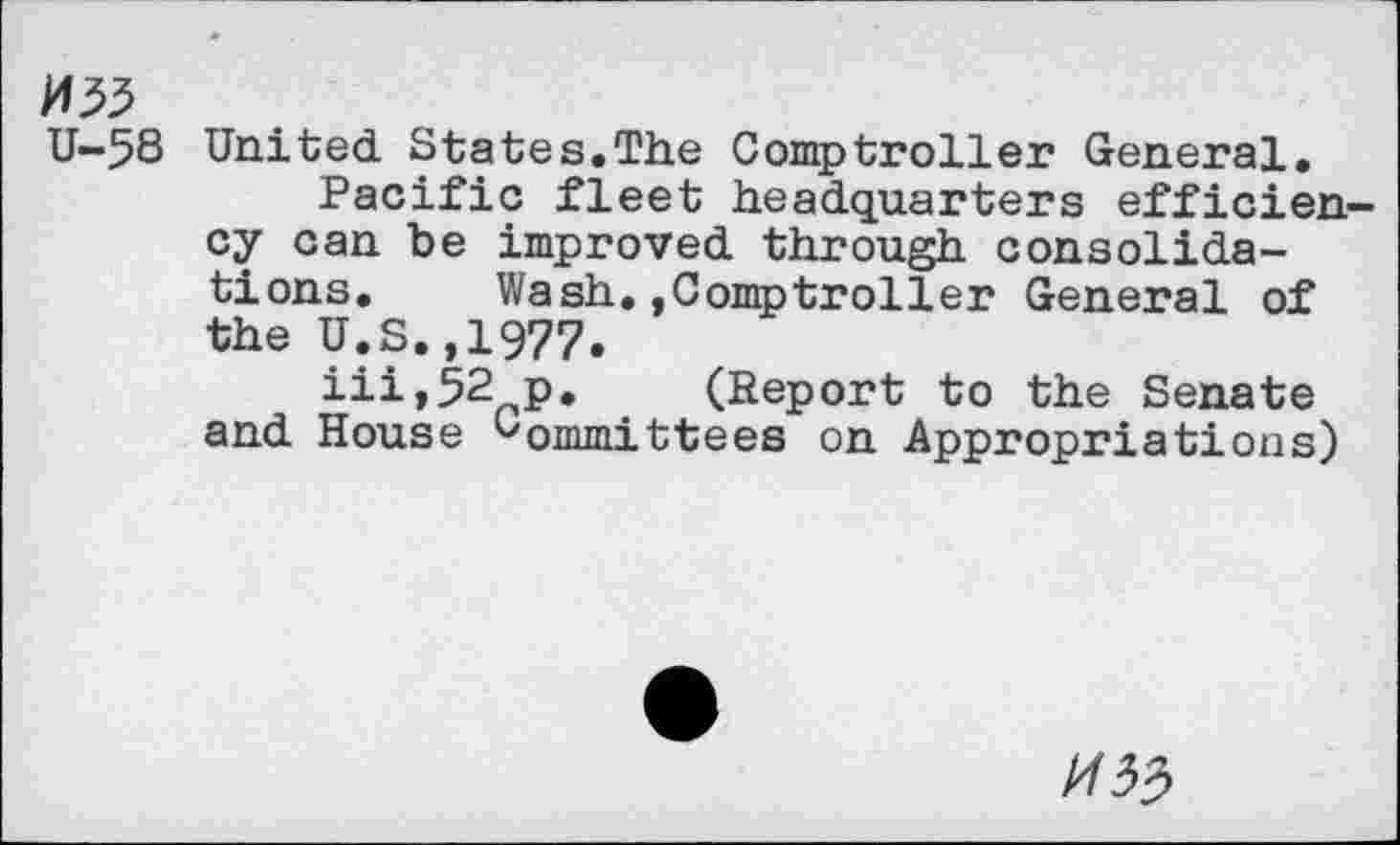 ﻿U-58 United States.The Comptroller General.
Pacific fleet headquarters efficiency can be improved through consolidations.	Wash.,Comptroller General of
the U.S.,1977.
iii,52 p. (Report to the Senate and House Gommittees on Appropriations)
^33